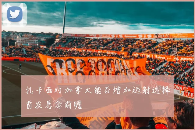 扎卡面对加拿大能否增加远射选择首发悬念前瞻