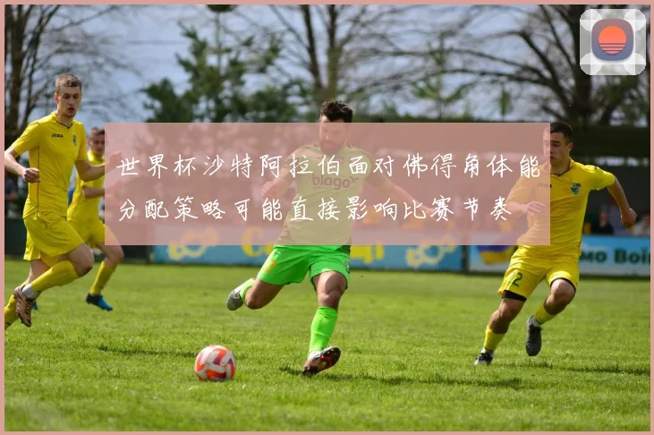 世界杯沙特阿拉伯面对佛得角体能分配策略可能直接影响比赛节奏