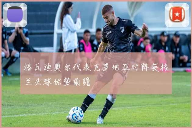 格瓦迪奥尔代表克罗地亚对阵英格兰头球优势前瞻