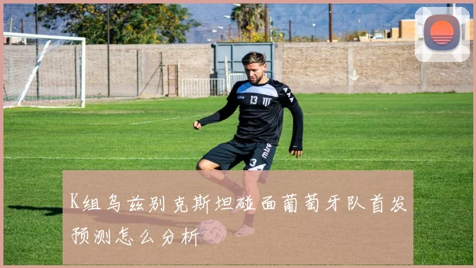 K组乌兹别克斯坦碰面葡萄牙队首发预测怎么分析