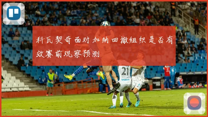 科瓦契奇面对加纳回撤组织是否有效赛前观察预测
