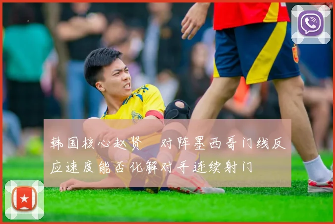韩国核心赵贤祐对阵墨西哥门线反应速度能否化解对手连续射门