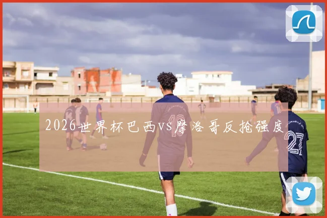 2026世界杯巴西vs摩洛哥反抢强度