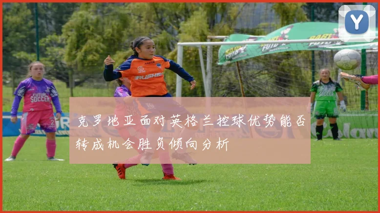 克罗地亚面对英格兰控球优势能否转成机会胜负倾向分析