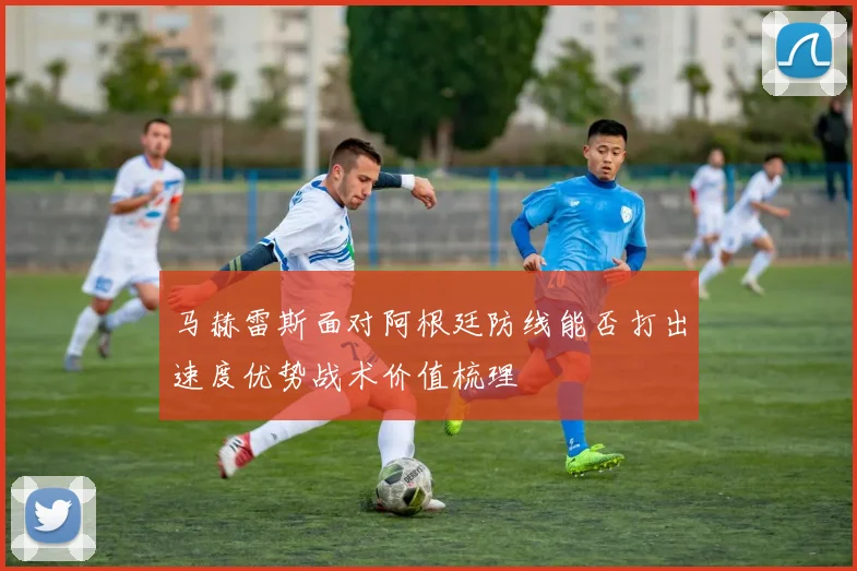 马赫雷斯面对阿根廷防线能否打出速度优势战术价值梳理