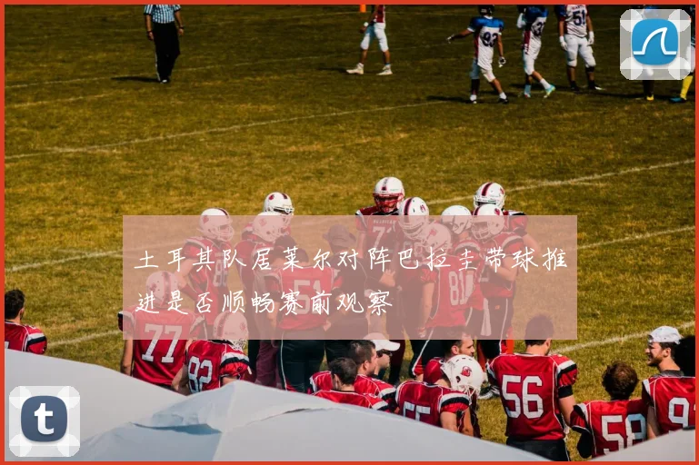 土耳其队居莱尔对阵巴拉圭带球推进是否顺畅赛前观察