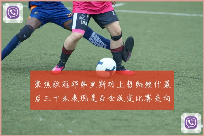 聚焦欧冠邓弗里斯对上哲凯赖什最后三十米表现是否会改变比赛走向