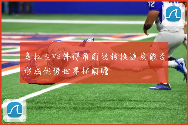 乌拉圭vs佛得角前场转换速度能否形成优势世界杯前瞻