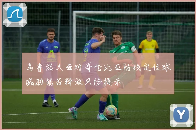 乌鲁诺夫面对哥伦比亚防线定位球威胁能否释放风险提示