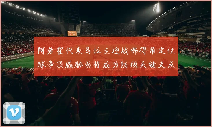 阿劳霍代表乌拉圭迎战佛得角定位球争顶威胁或将成为防线关键支点