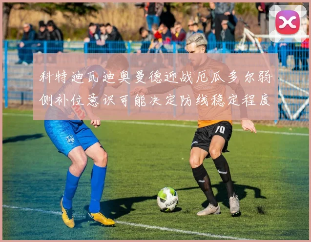 科特迪瓦迪奥曼德迎战厄瓜多尔弱侧补位意识可能决定防线稳定程度