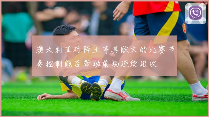 澳大利亚对阵土耳其欧文的比赛节奏控制能否带动前场连续进攻