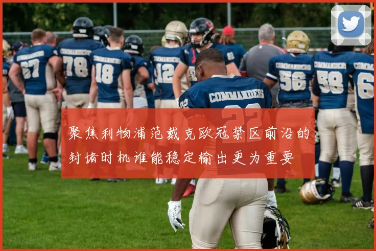 聚焦利物浦范戴克欧冠禁区前沿的封堵时机谁能稳定输出更为重要