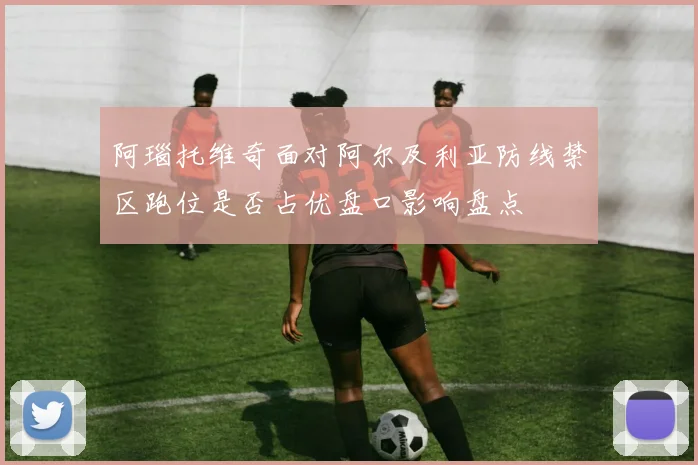阿瑙托维奇面对阿尔及利亚防线禁区跑位是否占优盘口影响盘点