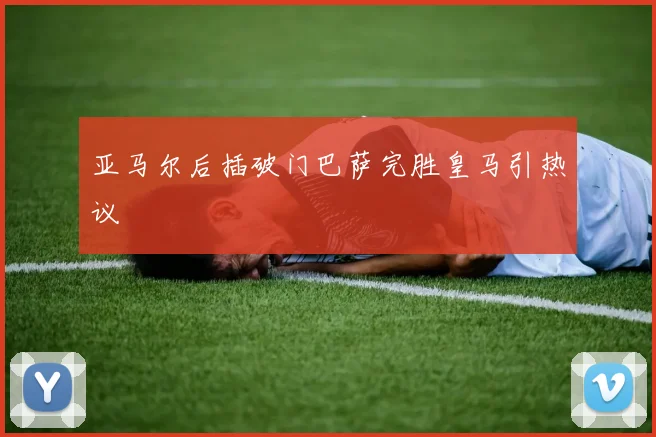 亚马尔后插破门巴萨完胜皇马引热议