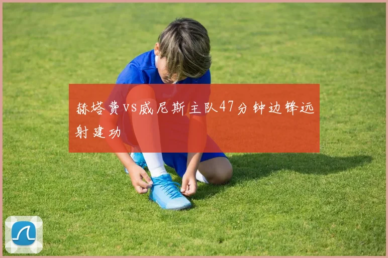赫塔费vs威尼斯主队47分钟边锋远射建功