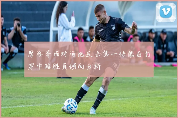 摩洛哥面对海地反击第一传能否打穿中路胜负倾向分析