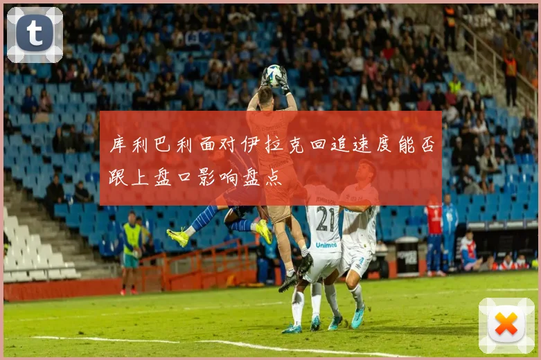 库利巴利面对伊拉克回追速度能否跟上盘口影响盘点