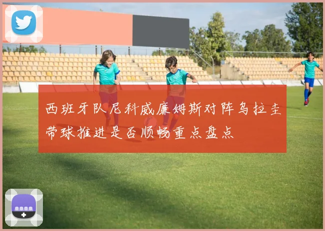 西班牙队尼科威廉姆斯对阵乌拉圭带球推进是否顺畅重点盘点
