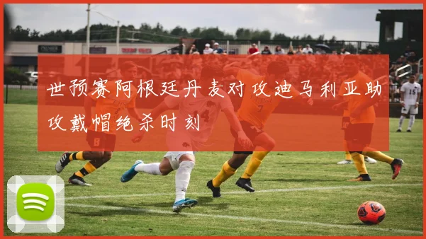 世预赛阿根廷丹麦对攻迪马利亚助攻戴帽绝杀时刻