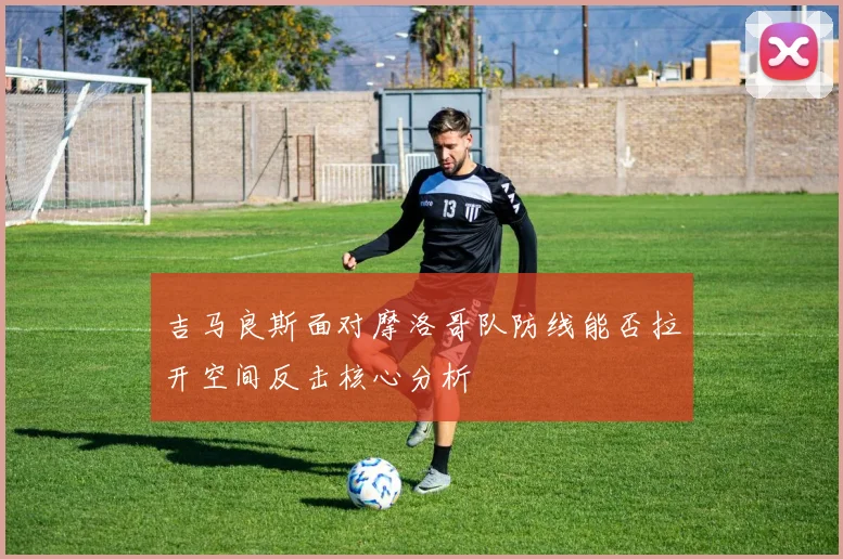 吉马良斯面对摩洛哥队防线能否拉开空间反击核心分析