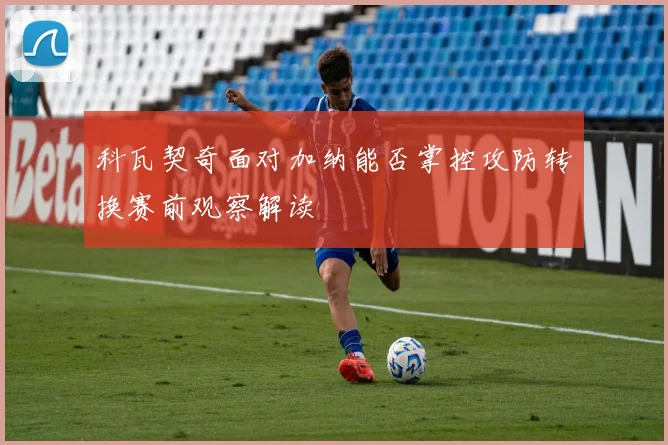 科瓦契奇面对加纳能否掌控攻防转换赛前观察解读