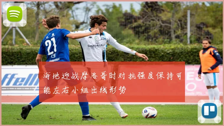 海地迎战摩洛哥时对抗强度保持可能左右小组出线形势