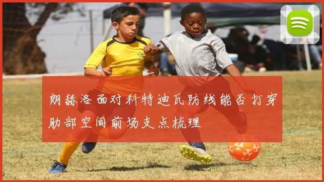 朗赫洛面对科特迪瓦防线能否打穿肋部空间前场支点梳理