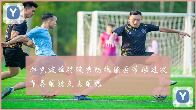 加克波面对瑞典防线能否带动进攻节奏前场支点前瞻