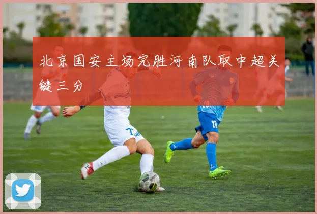 北京国安主场完胜河南队取中超关键三分