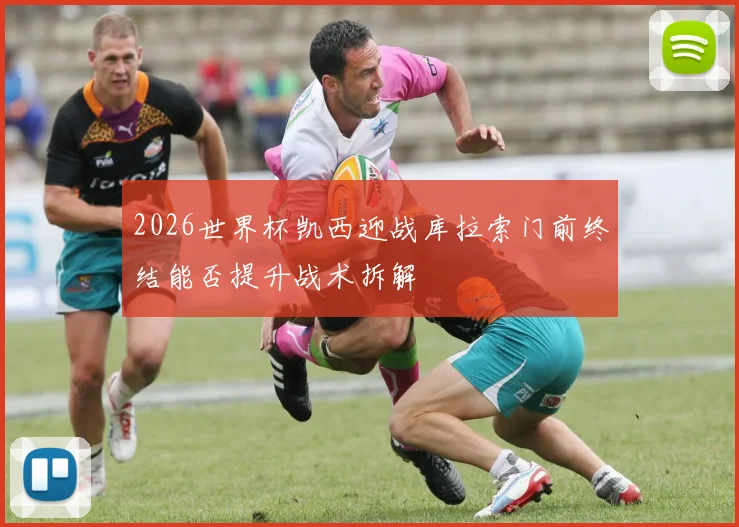 2026世界杯凯西迎战库拉索门前终结能否提升战术拆解