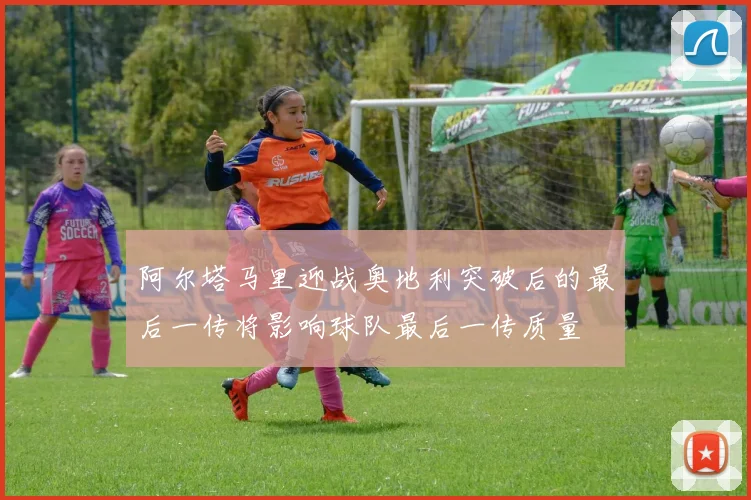 阿尔塔马里迎战奥地利突破后的最后一传将影响球队最后一传质量