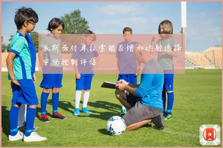 派斯面对库拉索能否增加远射选择中场控制评估