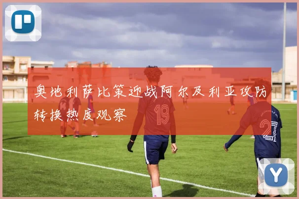 奥地利萨比策迎战阿尔及利亚攻防转换热度观察