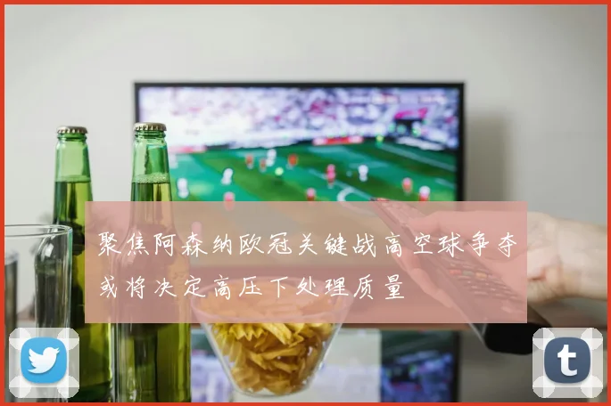 聚焦阿森纳欧冠关键战高空球争夺或将决定高压下处理质量