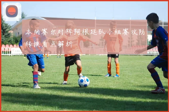 本纳赛尔对阵阿根廷队小组赛攻防转换看点解析