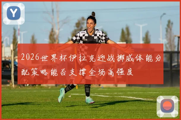 2026世界杯伊拉克迎战挪威体能分配策略能否支撑全场高强度