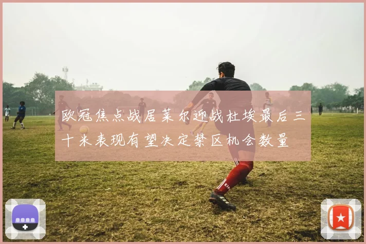 欧冠焦点战居莱尔迎战杜埃最后三十米表现有望决定禁区机会数量