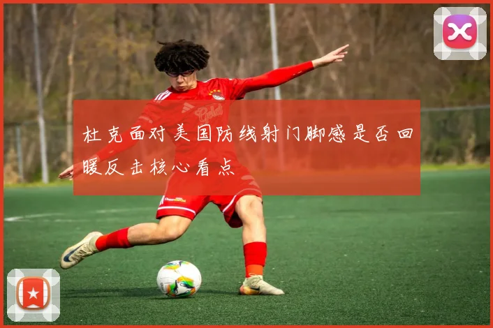 杜克面对美国防线射门脚感是否回暖反击核心看点