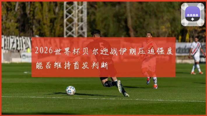 2026世界杯贝尔迎战伊朗压迫强度能否维持首发判断