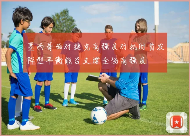 墨西哥面对捷克高强度对抗时首发阵型平衡能否支撑全场高强度