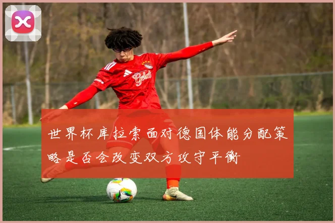 世界杯库拉索面对德国体能分配策略是否会改变双方攻守平衡