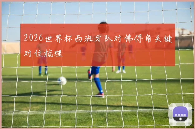 2026世界杯西班牙队对佛得角关键对位梳理